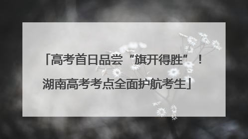 高考首日品尝“旗开得胜”！湖南高考考点全面护航考生