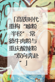 高铁时代重构“嗦粉半径” 常德牛肉粉与重庆酸辣粉“双向奔赴”