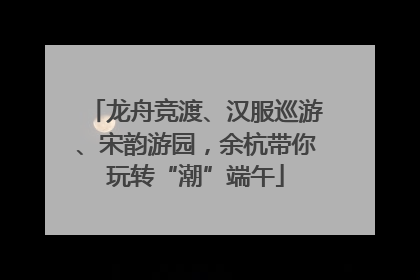 龙舟竞渡、汉服巡游、宋韵游园，余杭带你玩转“潮”端午