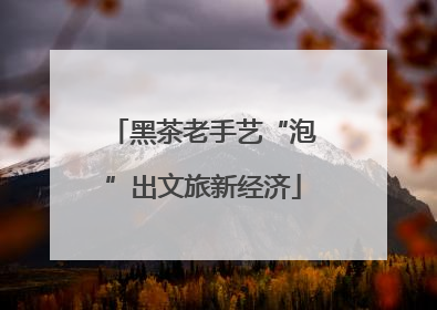黑茶老手艺“泡”出文旅新经济