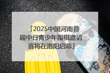 2025中国河南首届中日青少年围棋邀请赛将在洛阳启幕