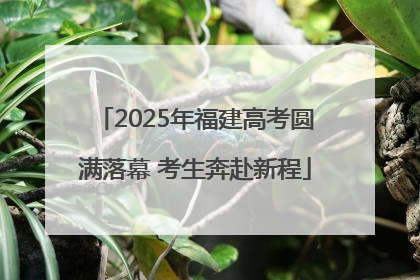 2025年福建高考圆满落幕 考生奔赴新程
