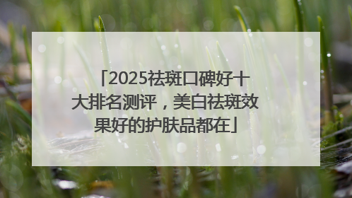 2025祛斑口碑好十大排名测评，美白祛斑效果好的护肤品都在