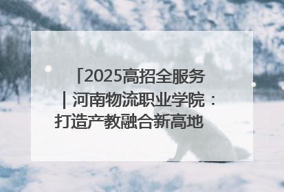 2025高招全服务｜河南物流职业学院：打造产教融合新高地 推动高质量快速发展