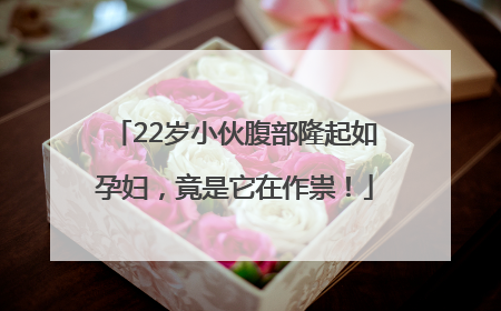 22岁小伙腹部隆起如孕妇，竟是它在作祟！