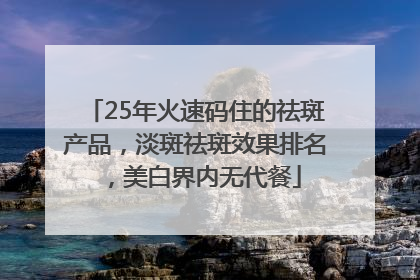25年火速码住的祛斑产品，淡斑祛斑效果排名，美白界内无代餐