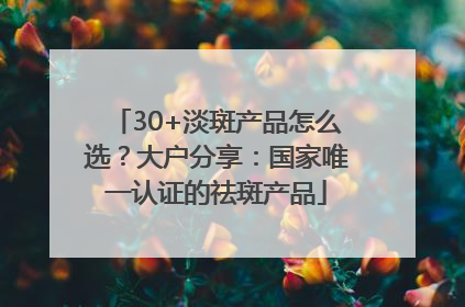 30+淡斑产品怎么选？大户分享：国家唯一认证的祛斑产品