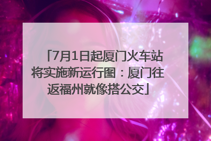 7月1日起厦门火车站将实施新运行图：厦门往返福州就像搭公交