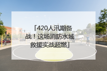 420人汛期备战！这场消防水域救援实战超燃