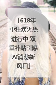 618年中狂欢火热进行中 双重补贴引爆AI消费新风口