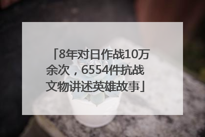 8年对日作战10万余次，6554件抗战文物讲述英雄故事