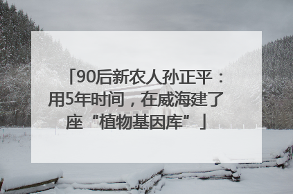 90后新农人孙正平：用5年时间，在威海建了座“植物基因库”